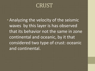 CRUST
•Analyzing the velocity of the seismic
waves by this layer is has observed
that its behavior not the same in zone
continental and oceanic, by it that
considered two type of crust: oceanic
and continental.
 
