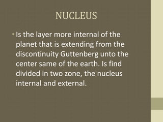 NUCLEUS
•Is the layer more internal of the
planet that is extending from the
discontinuity Guttenberg unto the
center same of the earth. Is find
divided in two zone, the nucleus
internal and external.
 