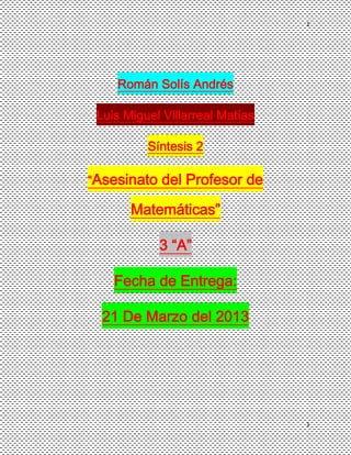 1




    Román Solís Andrés

 Luis Miguel Villarreal Matías

          Síntesis 2

“Asesinato del Profesor de

       Matemáticas”

            3 “A”

    Fecha de Entrega:

  21 De Marzo del 2013




                                 1
 