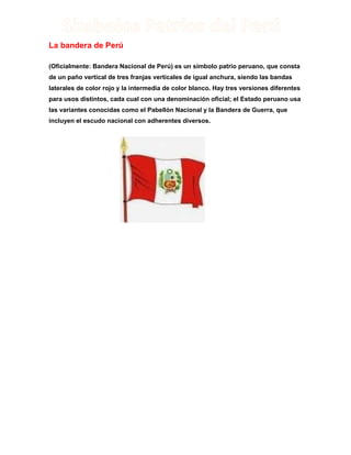 La bandera de Perú
(Oficialmente: Bandera Nacional de Perú) es un símbolo patrio peruano, que consta
de un paño vertical de tres franjas verticales de igual anchura, siendo las bandas
laterales de color rojo y la intermedia de color blanco. Hay tres versiones diferentes
para usos distintos, cada cual con una denominación oficial; el Estado peruano usa
las variantes conocidas como el Pabellón Nacional y la Bandera de Guerra, que
incluyen el escudo nacional con adherentes diversos.

 