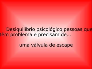 Desiquilíbrio psicológico,pessoas que têm problema e precisam de...  uma válvula de escape 
