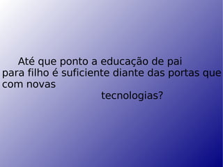 Até que ponto a educação de pai  para filho é suficiente diante das portas que se abrem a cada dia com novas   tecnologias? 