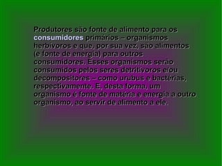 Produtores são fonte de alimento para os  consumidores  primários – organismos herbívoros e que, por sua vez, são alimentos (e fonte de energia) para outros consumidores. Esses organismos serão consumidos pelos seres detritívoros e/ou decompositores – como urubus e bactérias, respectivamente. E, desta forma, um organismo é fonte de matéria e energia a outro organismo, ao servir de alimento a ele. 