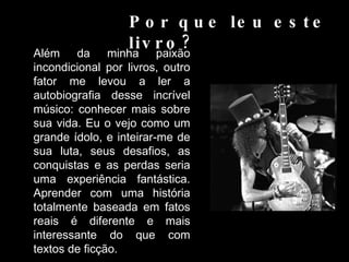 Por que leu este livro?  Além da minha paixão incondicional por livros, outro fator me levou a ler a autobiografia desse incrível músico: conhecer mais sobre sua vida. Eu o vejo como um grande ídolo, e inteirar-me de sua luta, seus desafios, as conquistas e as perdas seria uma experiência fantástica. Aprender com uma história totalmente baseada em fatos reais é diferente e mais interessante do que com textos de ficção.  