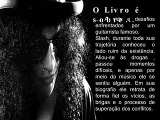 O Livro é sobre... ... A vida e desafios enfrentados por um guitarrista famoso.  Slash, durante toda sua trajetória conheceu o lado ruim da existência. Aliou-se às drogas , passou momentos difíceis, e apenas por meio da música ele se sentiu alguém. Em sua biografia ele retrata de forma fiel os vícios, as brigas e o processo de superação dos conflitos. 