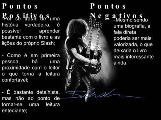 Pontos Positivos Pontos Negativos Por se tratar de uma história verdadeira, é possível aprender bastante com o livro e as lições do próprio Slash; Como é em primeira pessoa, há uma proximidade com o leitor o que torna a leitura confortável; - É bastante detalhista, mas não ao ponto de tornar-se uma leitura entediante; -  Mesmo sendo uma biografia, a fala direta poderia ser mais valorizada, o que deixaria o livro mais interessante ainda. 