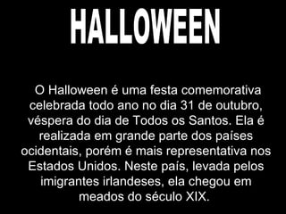 HALLOWEEN O Halloween é uma festa comemorativa celebrada todo ano no dia 31 de outubro, véspera do dia de Todos os Santos. Ela é realizada em grande parte dos países ocidentais, porém é mais representativa nos Estados Unidos. Neste país, levada pelos imigrantes irlandeses, ela chegou em meados do século XIX.  