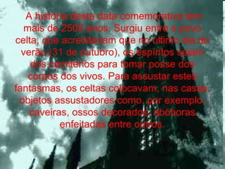 A história desta data comemorativa tem mais de 2500 anos. Surgiu entre o povo celta, que acreditavam que no último dia do verão (31 de outubro), os espíritos saiam dos cemitérios para tomar posse dos corpos dos vivos. Para assustar estes fantasmas, os celtas colocavam, nas casas, objetos assustadores como, por exemplo, caveiras, ossos decorados, abóboras enfeitadas entre outros. 