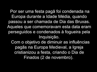 Por ser uma festa pagã foi condenada na Europa durante a Idade Média, quando passou a ser chamada de Dia das Bruxas. Aqueles que comemoravam esta data eram perseguidos e condenados à fogueira pela Inquisição.   Com o objetivo de diminuir as influências pagãs na Europa Medieval, a Igreja cristianizou a festa, criando o Dia de Finados (2 de novembro).   