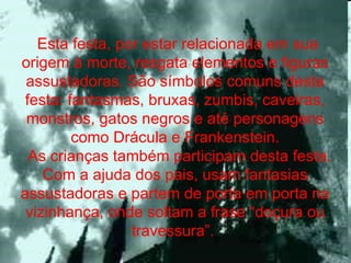   Esta festa, por estar relacionada em sua origem à morte, resgata elementos e figuras assustadoras. São símbolos comuns desta festa: fantasmas, bruxas, zumbis, caveiras, monstros, gatos negros e até personagens como Drácula e Frankenstein.   As crianças também participam desta festa. Com a ajuda dos pais, usam fantasias assustadoras e partem de porta em porta na vizinhança, onde soltam a frase “doçura ou travessura”.  