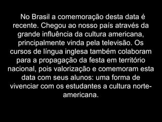 No Brasil a comemoração desta data é recente. Chegou ao nosso país através da grande influência da cultura americana, principalmente vinda pela televisão. Os cursos de língua inglesa também colaboram para a propagação da festa em território nacional, pois valorização e comemoram esta data com seus alunos: uma forma de vivenciar com os estudantes a cultura norte-americana. 