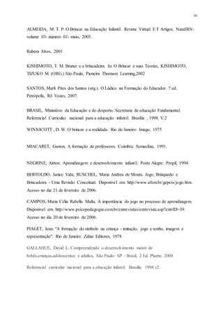 10
ALMEIDA, M. T. P. O Brincar na Educação Infantil. Revista Virtual E F Artigos. Natal/RN-
volume 03- número 01- maio, 2005.
Rubem Alves, 2001
KISHIMOTO, T. M. Bruner e a brincadeira. In: O Brincar e suas Teorias, KISHIMOTO,
TIZUKO M. (ORG.) São Paulo, Pioneira Thomson Learning,2002
SANTOS, Marli Pires dos Santos (org.). O Lúdico na Formação do Educador. 7 ed.
Petrópolis, RJ: Vozes, 2007.
BRASIL, Ministério da Educação e do desporto. Secretaria de educação Fundamental.
Referencial Curricular nacional para a educação infantil. Brasilia , 1998. V.2
WINNICOTT , D. W. O brincar e a realidade. Rio de Janeiro: Imago, 1975
MIACARET, Gaston. A formação de professores. Coimbra: Semeclina, 1991.
NEGRINE, Airton. Aprendizagem e desenvolvimento infantil. Porto Alegre: Propil, 1994.
BERTOLDO, Janice Vida; RUSCHEL, Maria Andrea de Moura. Jogo, Brinquedo e
Brincadeira - Uma Revisão Conceitual. Disponível em: http://www.ufsm.br/gepeis/jogo.htm.
Acesso no dia 21 de fevereiro de 2006.
CAMPOS, Maria Célia Rabello Malta. A importância do jogo no processo de aprendizagem.
Disponível em: http://www.psicopedagogia.com.br/entrevistas/entrevista.asp?entrID=39.
Acesso no dia 20 de fevereiro de 2006.
PIAGET, Jean. "A formação do símbolo na criança - imitação, jogo e sonho, imagem e
representação". Rio de Janeiro: Zahar Editores, 1978.
GALLAHUE, David L. Compreendendo o desenvolvimento motor de
bebês,crianças,adolescentes e adultos, São Paulo- SP – Brasil, 2 Ed. Phorte, 2008
Referencial curricular nacional para a educação infantil. Brasília. 1998.v2.
 