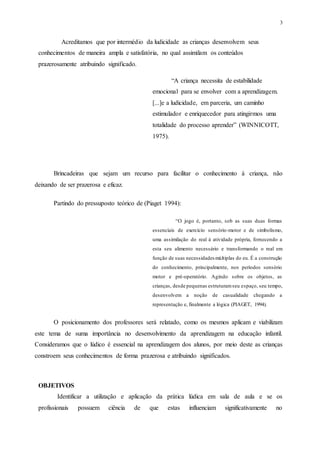3
Acreditamos que por intermédio da ludicidade as crianças desenvolvem seus
conhecimentos de maneira ampla e satisfatória, no qual assimilam os conteúdos
prazerosamente atribuindo significado.
“A criança necessita de estabilidade
emocional para se envolver com a aprendizagem.
[...]e a ludicidade, em parceria, um caminho
estimulador e enriquecedor para atingirmos uma
totalidade do processo aprender” (WINNICOTT,
1975).
Brincadeiras que sejam um recurso para facilitar o conhecimento á criança, não
deixando de ser prazerosa e eficaz.
Partindo do pressuposto teórico de (Piaget 1994):
“O jogo é, portanto, sob as suas duas formas
essenciais de exercício sensório-motor e de simbolismo,
uma assimilação do real à atividade própria, fornecendo a
esta seu alimento necessário e transformando o real em
função de suas necessidades múltiplas do eu. É a construção
do conhecimento, principalmente, nos períodos sensório
motor e pré-operatório. Agindo sobre os objetos, as
crianças, desde pequenas estruturamseu espaço, seu tempo,
desenvolvem a noção de casualidade chegando a
representação e, finalmente a lógica (PIAGET, 1994).
O posicionamento dos professores será relatado, como os mesmos aplicam e viabilizam
este tema de suma importância no desenvolvimento da aprendizagem na educação infantil.
Consideramos que o lúdico é essencial na aprendizagem dos alunos, por meio deste as crianças
constroem seus conhecimentos de forma prazerosa e atribuindo significados.
OBJETIVOS
Identificar a utilização e aplicação da prática lúdica em sala de aula e se os
profissionais possuem ciência de que estas influenciam significativamente no
 