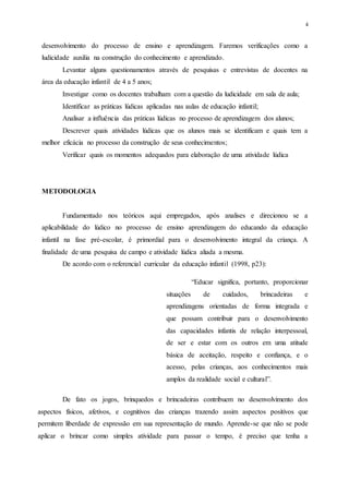 4
desenvolvimento do processo de ensino e aprendizagem. Faremos verificações como a
ludicidade auxilia na construção do conhecimento e aprendizado.
Levantar alguns questionamentos através de pesquisas e entrevistas de docentes na
área da educação infantil de 4 a 5 anos;
Investigar como os docentes trabalham com a questão da ludicidade em sala de aula;
Identificar as práticas lúdicas aplicadas nas aulas de educação infantil;
Analisar a influência das práticas lúdicas no processo de aprendizagem dos alunos;
Descrever quais atividades lúdicas que os alunos mais se identificam e quais tem a
melhor eficácia no processo da construção de seus conhecimentos;
Verificar quais os momentos adequados para elaboração de uma atividade lúdica
METODOLOGIA
Fundamentado nos teóricos aqui empregados, após analises e direcionou se a
aplicabilidade do lúdico no processo de ensino aprendizagem do educando da educação
infantil na fase pré-escolar, é primordial para o desenvolvimento integral da criança. A
finalidade de uma pesquisa de campo e atividade lúdica aliada a mesma.
De acordo com o referencial curricular da educação infantil (1998, p23):
“Educar significa, portanto, proporcionar
situações de cuidados, brincadeiras e
aprendizagens orientadas de forma integrada e
que possam contribuir para o desenvolvimento
das capacidades infantis de relação interpessoal,
de ser e estar com os outros em uma atitude
básica de aceitação, respeito e confiança, e o
acesso, pelas crianças, aos conhecimentos mais
amplos da realidade social e cultural”.
De fato os jogos, brinquedos e brincadeiras contribuem no desenvolvimento dos
aspectos físicos, afetivos, e cognitivos das crianças trazendo assim aspectos positivos que
permitem liberdade de expressão em sua representação de mundo. Aprende-se que não se pode
aplicar o brincar como simples atividade para passar o tempo, é preciso que tenha a
 