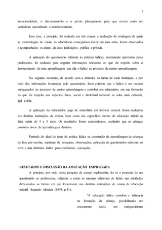 5
intencionalidade, o direcionamento e o prévio planejamento para que ocorra assim um
verdadeiro aprendizado e amadurecimento.
Essa tese, a princípio, foi realizada em três etapas: a realização de sondagem de quais
as metodologias de ensino as educadoras conseguiriam inserir em suas aulas, foram observados
e acompanhados os alunos de duas instituições: pública e privada.
A aplicação do questionário referente ás práticas lúdicas, previamente aprovadas pelas
professoras, foi realizado para angariar informações relevantes no que diz respeito sobre o
favorecimento de uma aprendizagem que alia o lúdico ao processo de ensino-aprendizagem.
No segundo momento, de acordo com a dinâmica da turma de cada instituição, e por
meio das informações levantadas pelo questionário, ficou evidente que o lúdico é um recurso
enriquecedor ao processo de ensino aprendizagem e contribui aos educandos, em sua formação
no que diz respeito aos aspectos físico, social e intelectual tornando as aulas mais cativante,
ágil e feliz.
A aplicação da brincadeira: jogo de amarelinha em formato caracol, foram realizadas
nas distintas instituições de ensino, bem como nas específicas turmas de educação infantil na
faixa etária de 4 e 5 anos. Os resultados foram característicos, avaliando que as crianças
possuem níveis de aprendizagem distintos.
Partindo do ideal de tema da prática lúdica na construção da aprendizagem de crianças
da fase pré-escolar, mediante de pesquisas, observações, aplicação de questionários referente ao
tema e uma dinâmica lúdica para concluímos a pesquisa.
RESUTADOS E DISCUSSÃO DA APLICAÇÃO EMPREGADA
A princípio, por meio dessa pesquisa de campo exploratória, fez se a proposta de um
questionário as professoras, referente a como as mesmas utilizavam do lúdico nas atividades
direcionadas as turmas em que lecionavam, nas distintas instituições de ensino de educação
infantil. Segundo Almeida (1995, p 41):
“A educação lúdica contribui e influencia
na formação da criança, possibilitando um
crescimento sadio, um enriquecimento
 