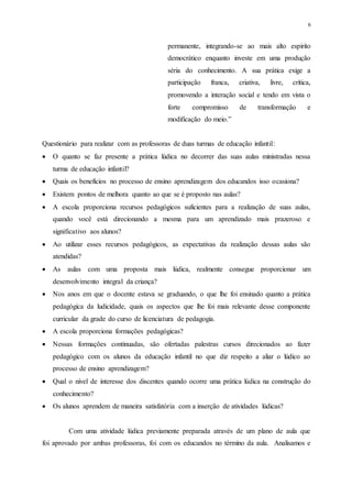 6
permanente, integrando-se ao mais alto espirito
democrático enquanto investe em uma produção
séria do conhecimento. A sua prática exige a
participação franca, criativa, livre, crítica,
promovendo a interação social e tendo em vista o
forte compromisso de transformação e
modificação do meio.”
Questionário para realizar com as professoras de duas turmas de educação infantil:
 O quanto se faz presente a prática lúdica no decorrer das suas aulas ministradas nessa
turma de educação infantil?
 Quais os benefícios no processo de ensino aprendizagem dos educandos isso ocasiona?
 Existem pontos de melhora quanto ao que se é proposto nas aulas?
 A escola proporciona recursos pedagógicos suficientes para a realização de suas aulas,
quando você está direcionando a mesma para um aprendizado mais prazeroso e
significativo aos alunos?
 Ao utilizar esses recursos pedagógicos, as expectativas da realização dessas aulas são
atendidas?
 As aulas com uma proposta mais lúdica, realmente consegue proporcionar um
desenvolvimento integral da criança?
 Nos anos em que o docente estava se graduando, o que lhe foi ensinado quanto a prática
pedagógica da ludicidade, quais os aspectos que lhe foi mais relevante desse componente
curricular da grade do curso de licenciatura de pedagogia.
 A escola proporciona formações pedagógicas?
 Nessas formações continuadas, são ofertadas palestras cursos direcionados ao fazer
pedagógico com os alunos da educação infantil no que diz respeito a aliar o lúdico ao
processo de ensino aprendizagem?
 Qual o nível de interesse dos discentes quando ocorre uma prática lúdica na construção do
conhecimento?
 Os alunos aprendem de maneira satisfatória com a inserção de atividades lúdicas?
Com uma atividade lúdica previamente preparada através de um plano de aula que
foi aprovado por ambas professoras, foi com os educandos no término da aula. Analisamos e
 