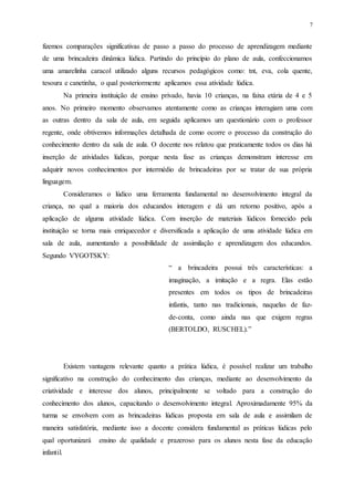 7
fizemos comparações significativas de passo a passo do processo de aprendizagem mediante
de uma brincadeira dinâmica lúdica. Partindo do princípio do plano de aula, confeccionamos
uma amarelinha caracol utilizado alguns recursos pedagógicos como: tnt, eva, cola quente,
tesoura e canetinha, o qual posteriormente aplicamos essa atividade lúdica.
Na primeira instituição de ensino privado, havia 10 crianças, na faixa etária de 4 e 5
anos. No primeiro momento observamos atentamente como as crianças interagiam uma com
as outras dentro da sala de aula, em seguida aplicamos um questionário com o professor
regente, onde obtivemos informações detalhada de como ocorre o processo da construção do
conhecimento dentro da sala de aula. O docente nos relatou que praticamente todos os dias há
inserção de atividades lúdicas, porque nesta fase as crianças demonstram interesse em
adquirir novos conhecimentos por intermédio de brincadeiras por se tratar de sua própria
linguagem.
Consideramos o lúdico uma ferramenta fundamental no desenvolvimento integral da
criança, no qual a maioria dos educandos interagem e dá um retorno positivo, após a
aplicação de alguma atividade lúdica. Com inserção de materiais lúdicos fornecido pela
instituição se torna mais enriquecedor e diversificada a aplicação de uma atividade lúdica em
sala de aula, aumentando a possibilidade de assimilação e aprendizagem dos educandos.
Segundo VYGOTSKY:
“ a brincadeira possui três características: a
imaginação, a imitação e a regra. Elas estão
presentes em todos os tipos de brincadeiras
infantis, tanto nas tradicionais, naquelas de faz-
de-conta, como ainda nas que exigem regras
(BERTOLDO, RUSCHEL).”
Existem vantagens relevante quanto a prática lúdica, é possível realizar um trabalho
significativo na construção do conhecimento das crianças, mediante ao desenvolvimento da
criatividade e interesse dos alunos, principalmente se voltado para a construção do
conhecimento dos alunos, capacitando o desenvolvimento integral. Aproximadamente 95% da
turma se envolvem com as brincadeiras lúdicas proposta em sala de aula e assimilam de
maneira satisfatória, mediante isso a docente considera fundamental as práticas lúdicas pelo
qual oportunizará ensino de qualidade e prazeroso para os alunos nesta fase da educação
infantil.
 
