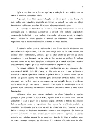 8
Após a entrevista com a docente sugerimos a aplicação de uma atividade com os
alunos: a amarelinha em formato caracol.
A princípio foram feitas algumas indagações aos alunos quanto ao seu desempenho
para realizar esta brincadeira: amarelinha em formato de caracol, boa parte dos alunos
incorporaram rapidamente o que lhes foi proposto pela pesquisadora de campo.
No desenrolar da brincadeira foi observado cada aluno individualmente. Houve a
constatação que os educandos desenvolviam a atividade sem nenhuma complexidade,
demostrando familiaridade e um excelente desempenho psicomotor durante a atividade
lúdica. Conforme os alunos pulavam e paravam em determinada forma geométrica,
requisitamos que os mesmos mencionassem o numeral e a paleta de cores.
A partir das analises houve a comprovação da tese de que partindo do ponto de suas
individualidades e especificidades, e de que cada criança detém de um ritmo diferente para
assimilar novos conhecimentos, concluísse que o lúdico aliado ao processo de ensino
aprendizagem, é uma ferramenta que necessita se fazer presente no cotidiano de qualquer
educador quanto ao seu fazer pedagógico. Constatamos que a maioria dos alunos, possuem
um conhecimento amplo a que se diz respeito aos numerais e a paleta de cores.
Na segunda instituição de ensino, mais especificamente em uma organização não-
governamental (ONG), havia 19 crianças, na faixa etária de 4 e 5 anos. Analisamos e
realizamos o mesmo questionário referente a praticas lúdicas. A docente relatou que na
medida do possível reserva um momento para desenvolver atividades lúdicas com os
educandos, pois ela deve seguir o planejamento que sua instituição fornece, e geralmente
trazem conteúdos que não inserem a ludicidade como forma de aprendizagem. Além de
gostarem muito, dependendo da brincadeira trabalhar a coordenação motora e outros pontos
fundamentais.
Infelizmente existe uma escassez significativa de alguns brinquedos e materiais
pedagógicos para qualificar a pratica lúdica, algumas vezes é necessário utilizar materiais
emprestado e dividir o pouco que a instituição dispõe. Entretanto a utilização dos materiais
lúdicos, geralmente supera as expectativas, afinal sempre há envolvimento qualitativo e
quantitativo do educando, por se tratar do que lhe proporciona prazer. Mediante as aulas
lúdicas a criança se desenvolve integralmente ampliando sua compreensão dos conteúdos
ensinado, construindo seus conhecimentos prazerosamente atribuindo significado. A docente
considera que o nível de interesse de sua turma com a inserção do lúdico, é excelente, todos
os alunos constroem, interagem e socializam entre si, o aluno que sabe ensina o que não sabe,
 