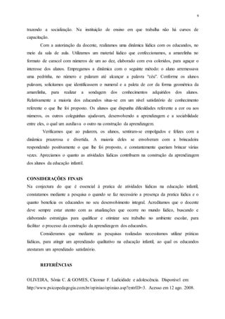 9
trazendo a socialização. Na instituição de ensino em que trabalha não há cursos de
capacitação.
Com a autorização da docente, realizamos uma dinâmica lúdica com os educandos, no
meio da sala de aula. Utilizamos um material lúdico que confeccionamos, a amarelinha no
formato de caracol com números de um ao dez, elaborado com eva coloridos, para aguçar o
interesse dos alunos. Empregamos a dinâmica com o seguinte método: o aluno arremessava
uma pedrinha, no número e pularam até alcançar a palavra “céu”. Conforme os alunos
pulavam, solicitamos que identificassem o numeral e a paleta de cor da forma geométrica da
amarelinha, para realizar a sondagem dos conhecimentos adquiridos dos alunos.
Relativamente a maioria dos educandos situa-se em um nível satisfatório de conhecimento
referente o que lhe foi proposto. Os alunos que dispunha dificuldades referente a cor ou aos
números, os outros coleguinhas ajudavam, desenvolvendo a aprendizagem e a sociabilidade
entre eles, o qual um auxiliava o outro na construção da aprendizagem.
Verificamos que ao pularem, os alunos, sentiram-se empolgados e felizes com a
dinâmica prazerosa e divertida. A maioria deles se envolveram com a brincadeira
respondendo positivamente o que lhe foi proposto, e constantemente queriam brincar várias
vezes. Apreciamos o quanto as atividades lúdicas contribuem na construção da aprendizagem
dos alunos da educação infantil.
CONSIDERAÇÕES FINAIS
Na conjectura do que é essencial á pratica de atividades lúdicas na educação infantil,
constatamos mediante a pesquisa o quando se faz necessário a presença da pratica lúdica e o
quanto beneficia os educandos no seu desenvolvimento integral. Acreditamos que o docente
deve sempre estar atento com as atualizações que ocorre no mundo lúdico, buscando e
elaborando estratégias para qualificar e otimizar seu trabalho no ambiente escolar, para
facilitar o processo da construção da aprendizagem dos educandos.
Consideramos que mediante as pesquisas realizadas necessitamos utilizar práticas
lúdiicas, para atingir um aprendizado qualitativo na educação infantil, ao qual os educandos
atestaram um aprendizado satisfatório.
REFERÊNCIAS
OLIVEIRA, Sônia C. & GOMES, Cleomar F. Ludicidade e adolescência. Disponível em:
http://www.psicopedagogia.com.br/opiniao/opiniao.asp?entrID=3. Acesso em 12 ago. 2008.
 