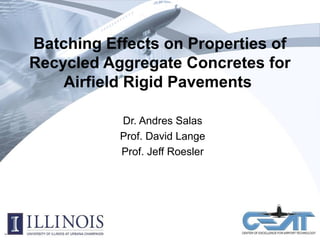 Batching Effects on Properties of
Recycled Aggregate Concretes for
Airfield Rigid Pavements
Dr. Andres Salas
Prof. David Lange
Prof. Jeff Roesler
2010 FAA Technology Transfer Conference and Exposition
April 22, 2010
 