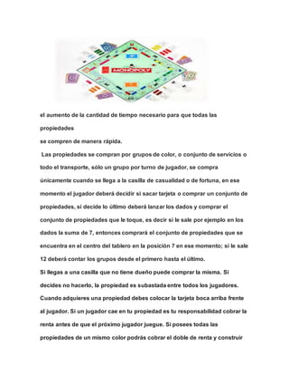 el aumento de la cantidad de tiempo necesario para que todas las
propiedades
se compren de manera rápida.
Las propiedades se compran por grupos de color, o conjunto de servicios o
todo el transporte, sólo un grupo por turno de jugador, se compra
únicamente cuando se llega a la casilla de casualidad o de fortuna, en ese
momento el jugador deberá decidir si sacar tarjeta o comprar un conjunto de
propiedades, si decide lo último deberá lanzar los dados y comprar el
conjunto de propiedades que le toque, es decir si le sale por ejemplo en los
dados la suma de 7, entonces comprará el conjunto de propiedades que se
encuentra en el centro del tablero en la posición 7 en ese momento; si le sale
12 deberá contar los grupos desde el primero hasta el último.
Si llegas a una casilla que no tiene dueño puede comprar la misma. Si
decides no hacerlo, la propiedad es subastada entre todos los jugadores.
Cuando adquieres una propiedad debes colocar la tarjeta boca arriba frente
al jugador. Si un jugador cae en tu propiedad es tu responsabilidad cobrar la
renta antes de que el próximo jugador juegue. Si posees todas las
propiedades de un mismo color podrás cobrar el doble de renta y construir
 