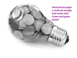 Você precisa pagar 
a conta de energia. 
Está muito alta! 
Como você gasta 
tanto? 
 