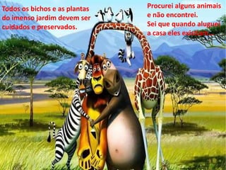 Todos os bichos e as plantas 
do imenso jardim devem ser 
cuidados e preservados. 
Procurei alguns animais 
e não encontrei. 
Sei que quando aluguei 
a casa eles existiam... 
 