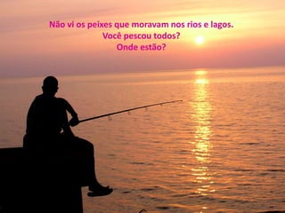 Não vi os peixes que moravam nos rios e lagos. 
Você pescou todos? 
Onde estão? 
 