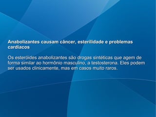 Anabolizantes causam câncer, esterilidade e problemasAnabolizantes causam câncer, esterilidade e problemas
cardíacoscardíacos
Os esteróides anabolizantes são drogas sintéticas que agem deOs esteróides anabolizantes são drogas sintéticas que agem de
forma similar ao hormônio masculino, a testosterona. Eles podemforma similar ao hormônio masculino, a testosterona. Eles podem
ser usados clinicamente, mas em casos muito raros.ser usados clinicamente, mas em casos muito raros.