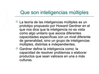 Que son inteligencias múltiples
   La teoría de las inteligencias múltiples es un
    prototipo propuesto por Howard Gerdner en el
    que nos dice que la inteligencia no es vista
    como algo unitario que asocia diferentes
    capacidades específicas con un nivel diferente
    de generalidad, sino un grupo de inteligencias
    múltiples, distintas e independientes.
   Gardner define la inteligencia como: la
    capacidad de resolver problemas o elaborar
    productos que sean valiosos en una o más
    culturas.
 