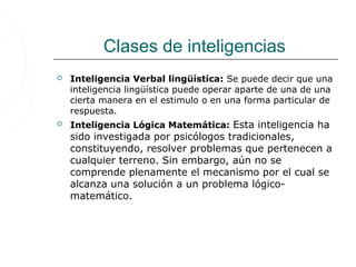 Clases de inteligencias
   Inteligencia Verbal lingüística: Se puede decir que una
    inteligencia lingüística puede operar aparte de una de una
    cierta manera en el estimulo o en una forma particular de
    respuesta.
   Inteligencia Lógica Matemática: Esta inteligencia ha
    sido investigada por psicólogos tradicionales,
    constituyendo, resolver problemas que pertenecen a
    cualquier terreno. Sin embargo, aún no se
    comprende plenamente el mecanismo por el cual se
    alcanza una solución a un problema lógico-
    matemático.
 