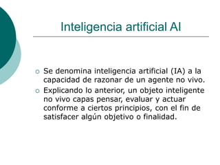 Inteligencia artificial AI
 Se denomina inteligencia artificial (IA) a la
capacidad de razonar de un agente no vivo.
 Explicando lo anterior, un objeto inteligente
no vivo capas pensar, evaluar y actuar
conforme a ciertos principios, con el fin de
satisfacer algún objetivo o finalidad.
 