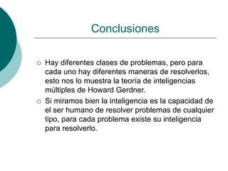 Conclusiones
 Hay diferentes clases de problemas, pero para
cada uno hay diferentes maneras de resolverlos,
esto nos lo muestra la teoría de inteligencias
múltiples de Howard Gerdner.
 Si miramos bien la inteligencia es la capacidad de
el ser humano de resolver problemas de cualquier
tipo, para cada problema existe su inteligencia
para resolverlo.
 