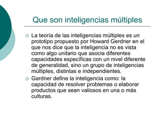 Que son inteligencias múltiples
 La teoría de las inteligencias múltiples es un
prototipo propuesto por Howard Gerdner en el
que nos dice que la inteligencia no es vista
como algo unitario que asocia diferentes
capacidades específicas con un nivel diferente
de generalidad, sino un grupo de inteligencias
múltiples, distintas e independientes.
 Gardner define la inteligencia como: la
capacidad de resolver problemas o elaborar
productos que sean valiosos en una o más
culturas.
 