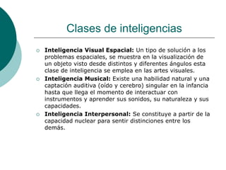 Clases de inteligencias
 Inteligencia Visual Espacial: Un tipo de solución a los
problemas espaciales, se muestra en la visualización de
un objeto visto desde distintos y diferentes ángulos esta
clase de inteligencia se emplea en las artes visuales.
 Inteligencia Musical: Existe una habilidad natural y una
captación auditiva (oído y cerebro) singular en la infancia
hasta que llega el momento de interactuar con
instrumentos y aprender sus sonidos, su naturaleza y sus
capacidades.
 Inteligencia Interpersonal: Se constituye a partir de la
capacidad nuclear para sentir distinciones entre los
demás.
 