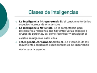 Clases de inteligencias
 La inteligencia intrapersonal: Es el conocimiento de los
aspectos internos de una persona.
 La inteligencia Naturista: Es la competencia para
distinguir las relaciones que hay entre varias especies o
grupos de personas, así como reconocer y establecer si
existen semejanzas entre ellos.
 Inteligencia corporal cinestésica: La evolución de los
movimientos corporales especializados es de importancia
obvia para la especie
 