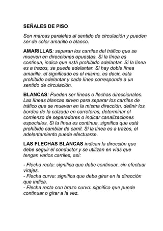 SEÑALES DE PISO
Son marcas paralelas al sentido de circulación y pueden
ser de color amarillo o blanco.
AMARILLAS: separan los carriles del tráfico que se
mueven en direcciones opuestas. Si la línea es
continua, indica que está prohibido adelantar. Si la línea
es a trazos, se puede adelantar. Si hay doble línea
amarilla, el significado es el mismo, es decir, esta
prohibido adelantar y cada línea corresponde a un
sentido de circulación.
BLANCAS: Pueden ser líneas o flechas direccionales.
Las líneas blancas sirven para separar los carriles de
tráfico que se mueven en la misma dirección, definir los
bordes de la calzada en carreteras, determinar el
comienzo de separadores o indicar canalizaciones
especiales. Si la línea es continua, significa que está
prohibido cambiar de carril. Si la línea es a trazos, el
adelantamiento puede efectuarse.
LAS FLECHAS BLANCAS indican la dirección que
debe seguir el conductor y se utilizan en vías que
tengan varios carriles, así:
- Flecha recta: significa que debe continuar, sin efectuar
virajes.
- Flecha curva: significa que debe girar en la dirección
que indica.
- Flecha recta con brazo curvo: significa que puede
continuar o girar a la vez.
 