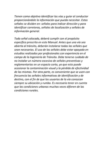 Tienen como objetivo identificar las vías y guiar al conductor
proporcionándole la información que pueda necesitar. Estas
señales se dividen en: señales para indicar dirección y para
identificar carreteras, señales de localización y señales de
información general.
Toda señal colocada, deberá cumplir con el propósito
específico prescrito en este Manual. Antes que una vía sea
abierta al tránsito, deberán instalarse todas las señales que
sean necesarias. El uso de las señales debe estar apoyado en
estudios realizados por profesionales con experiencia en el
campo de la Ingeniería de Tránsito. Debe tenerse cuidado de
no instalar un número excesivo de señales preventivas y
reglamentarias en un espacio corto, ya que esto puede
ocasionar la contaminación visual y la pérdida de efectividad
de las mismas. Por otra parte, es conveniente que se usen con
frecuencia las señales informativas de identificación y de
destino, con el fin de que los usuarios de la vía conozcan
siempre su ubicación y rumbo. Es necesario tener en cuenta
que las condiciones urbanas muchas veces difieren de las
condiciones rurales.
 