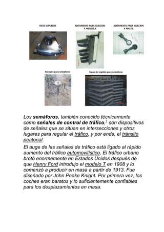 Los semáforos, también conocido técnicamente
como señales de control de tráfico,1
son dispositivos
de señales que se sitúan en intersecciones y otros
lugares para regular el tráfico, y por ende, el tránsito
peatonal.
El auge de las señales de tráfico está ligado al rápido
aumento del tráfico automovilístico. El tráfico urbano
brotó enormemente en Estados Unidos después de
que Henry Ford introdujo el modelo T en 1908 y lo
comenzó a producir en masa a partir de 1913. Fue
diseñado por John Peake Knight. Por primera vez, los
coches eran baratos y lo suficientemente confiables
para los desplazamientos en masa.
 