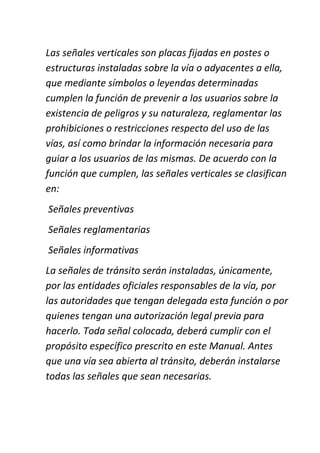 Las señales verticales son placas fijadas en postes o
estructuras instaladas sobre la vía o adyacentes a ella,
que mediante símbolos o leyendas determinadas
cumplen la función de prevenir a los usuarios sobre la
existencia de peligros y su naturaleza, reglamentar las
prohibiciones o restricciones respecto del uso de las
vías, así como brindar la información necesaria para
guiar a los usuarios de las mismas. De acuerdo con la
función que cumplen, las señales verticales se clasifican
en:
Señales preventivas
Señales reglamentarias
Señales informativas
La señales de tránsito serán instaladas, únicamente,
por las entidades oficiales responsables de la vía, por
las autoridades que tengan delegada esta función o por
quienes tengan una autorización legal previa para
hacerlo. Toda señal colocada, deberá cumplir con el
propósito específico prescrito en este Manual. Antes
que una vía sea abierta al tránsito, deberán instalarse
todas las señales que sean necesarias.
 