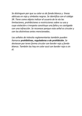 Se distinguen por que su color es de fondo blanco y líneas
oblicuas en rojo y símbolos negros. Se identifica con el código
SR. Tiene como objeto indicar al usuario de la vía las
limitaciones, prohibiciones o restricciones sobre su uso y
cuya violación e irrespeto constituye una falta y es castigada
con una infracción. Se reconoce porque esta señal es circular y
con los distintivos antes mencionados.
Las señales de tránsito reglamentarias también pueden
llamarse prohibitivas, reguladoras o de prohibición. Se
destacan por tener forma circular con border rojo y fondo
blanco. También las hay en color azul con border rojo o sin
él.
 