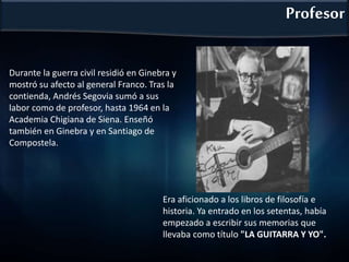 Durante la guerra civil residió en Ginebra y
mostró su afecto al general Franco. Tras la
contienda, Andrés Segovia sumó a sus
labor como de profesor, hasta 1964 en la
Academia Chigiana de Siena. Enseñó
también en Ginebra y en Santiago de
Compostela.
Profesor
Era aficionado a los libros de filosofía e
historia. Ya entrado en los setentas, había
empezado a escribir sus memorias que
llevaba como título "LA GUITARRA Y YO".
 