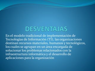 En el modelo tradicional de implementación de
Tecnologías de Información (TI), las organizaciones
destinan recursos materiales, humanos y tecnológicos,
los cuales se agrupan en un área encargada de
solucionar los problemas relacionados con la
infraestructura informática y el desarrollo de
aplicaciones para la organización
 