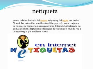netiqueta
es una palabra derivada del francés étiquette y del inglés net (red) o
Newark Por extensión, se utiliza también para referirse al conjunto
de normas de comportamiento general en Internet. La Netiqueta no
es más que una adaptación de las reglas de etiqueta del mundo real a
las tecnologías y el ambiente virtual
 