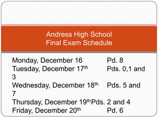 Andress High School
Final Exam Schedule
Monday, December 16
Pd. 8
Tuesday, December 17th
Pds. 0,1 and
3
Wednesday, December 18th Pds. 5 and
7
Thursday, December 19th Pds. 2 and 4
Friday, December 20th
Pd. 6

 