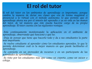 El rol del tutor
El rol del tutor en los ambientes de aprendizaje es importante, porque
cambia la manera de dictar sus clases que era de forma magistral o
presencial a lo virtual con el método autónomo, lo que permite que el
aprendizaje ahora sea por el interés del aprendiz y ya no está en las manos
del tutor, de tal manera que éste pueda hacerse cargo de su propio
aprendizaje. El tutor cuenta con las siguientes ventajas:
-Está continuamente monitoreando la aplicación en el ambiente de
aprendizaje, observando qué funcionó y qué no.
-Deja de pensar que tiene que hacerlo todo y da a sus estudiantes la parte
más importante.
-Se vuelve estudiante al aprender cómo los estudiantes aprenden, lo que le
permite determinar cuál es la mejor manera en que puede facilitarles el
aprendizaje.
-Se convierte en un proveedor de recursos y en un participante de las
actividades de aprendizaje.
-Es visto por los estudiantes más que como un experto, como un asesor o
colega.
 