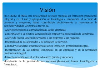 Visión
En el 2020, el SENA será una Entidad de clase mundial en formación profesional
integral y en el uso y apropiación de tecnología e innovación al servicio de
personas y empresas; habrá contribuido decisivamente a incrementar la
competitividad de Colombia a través de:
-Aportes relevantes a la productividad de las empresas.
-Contribución a la efectiva generación de empleo y la superación de la pobreza.
-Aporte de fuerza laboral innovadora a las empresas y las regiones.
-Integralidad de sus egresados y su vocación de servicio.
-Calidad y estándares internacionales de su formación profesional integral.
-Incorporación de las últimas tecnologías en las empresas y en la formación
profesional integral.
-Estrecha relación con el sector educativo (media y superior).
-Excelencia en la gestión de sus recursos (humanos, físicos, tecnológicos y
financieros).
 