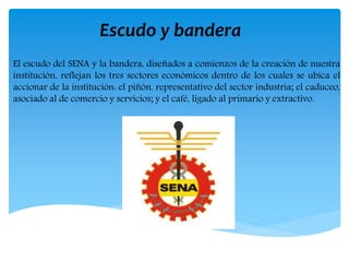 Escudo y bandera
El escudo del SENA y la bandera, diseñados a comienzos de la creación de nuestra
institución, reflejan los tres sectores económicos dentro de los cuales se ubica el
accionar de la institución: el piñón, representativo del sector industria; el caduceo,
asociado al de comercio y servicios; y el café, ligado al primario y extractivo.
 