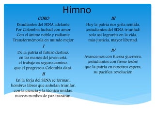 Himno
CORO
Estudiantes del SENA adelante
Por Colombia luchad con amor
Con el ánimo noble y radiante
Transformémosla en mundo mejor
I
De la patria el futuro destino,
en las manos del joven está,
el trabajo es seguro camino,
que el progreso a Colombia dará.
II
En la forja del SENA se forman,
hombres libres que anhelan triunfar,
con la ciencia y la técnica unidas,
nuevos rumbos de paz trazarán.
III
Hoy la patria nos grita sentida,
¡estudiantes del SENA triunfad!
solo así lograréis en la vida,
más justicia, mayor libertad.
IV
Avancemos con fuerza guerrera,
¡estudiantes con firme tesón!
que la patria en nosotros espera,
su pacífica revolución
 