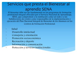 Servicios que presta el Bienestar al
aprendiz SENA
El bienestar debe ser eje fundamental en los programas de formación
profesional integral ofrecidos por el Servicio Nacional de Aprendizaje,
SENA, que compromete a la institución como un todo y a los
Subdirectores de Centro como responsables de la implementación y
ejecución del Plan Nacional Integral de Bienestar de los Alumnos en los
Centros de Formación Profesional.
· Salud
· Desarrollo intelectual
· Consejería y orientación
· Promoción socioeconómica
· Recreación y deporte
· Información y comunicación
· Protección y servicios institucionales
 